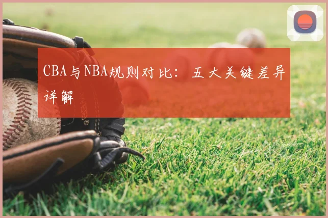 CBA与NBA规则对比：五大关键差异详解