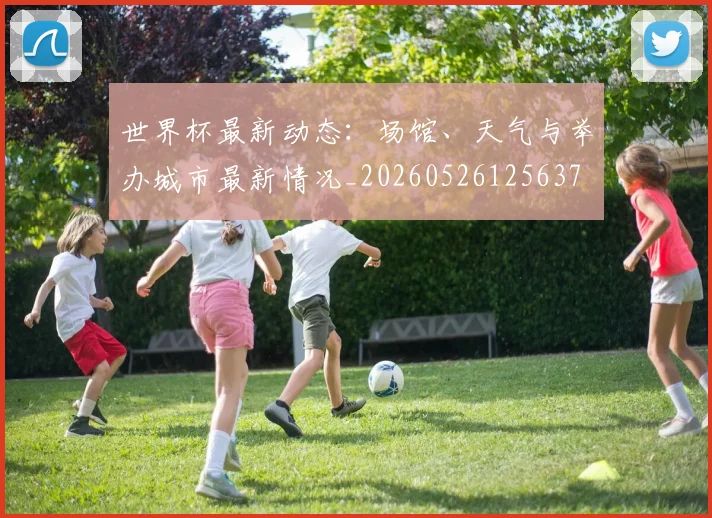 世界杯最新动态：场馆、天气与举办城市最新情况_20260526125637