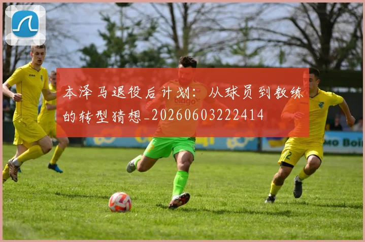本泽马退役后计划:从球员到教练的转型猜想_20260603222414