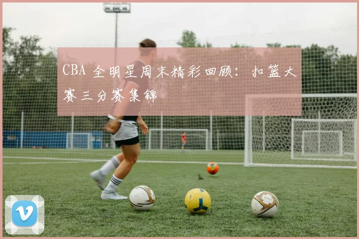 CBA 全明星周末精彩回顾：扣篮大赛三分赛集锦
