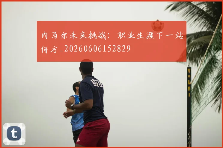 内马尔未来挑战:职业生涯下一站何方_20260606152829