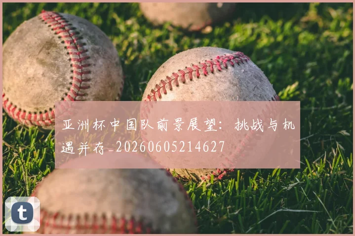 亚洲杯中国队前景展望:挑战与机遇并存_20260605214627