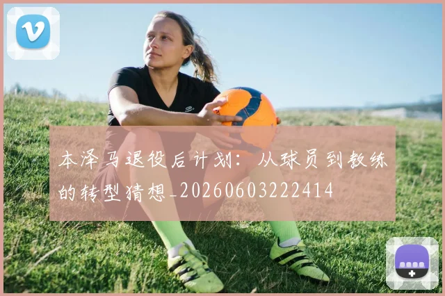 本泽马退役后计划：从球员到教练的转型猜想_20260603222414